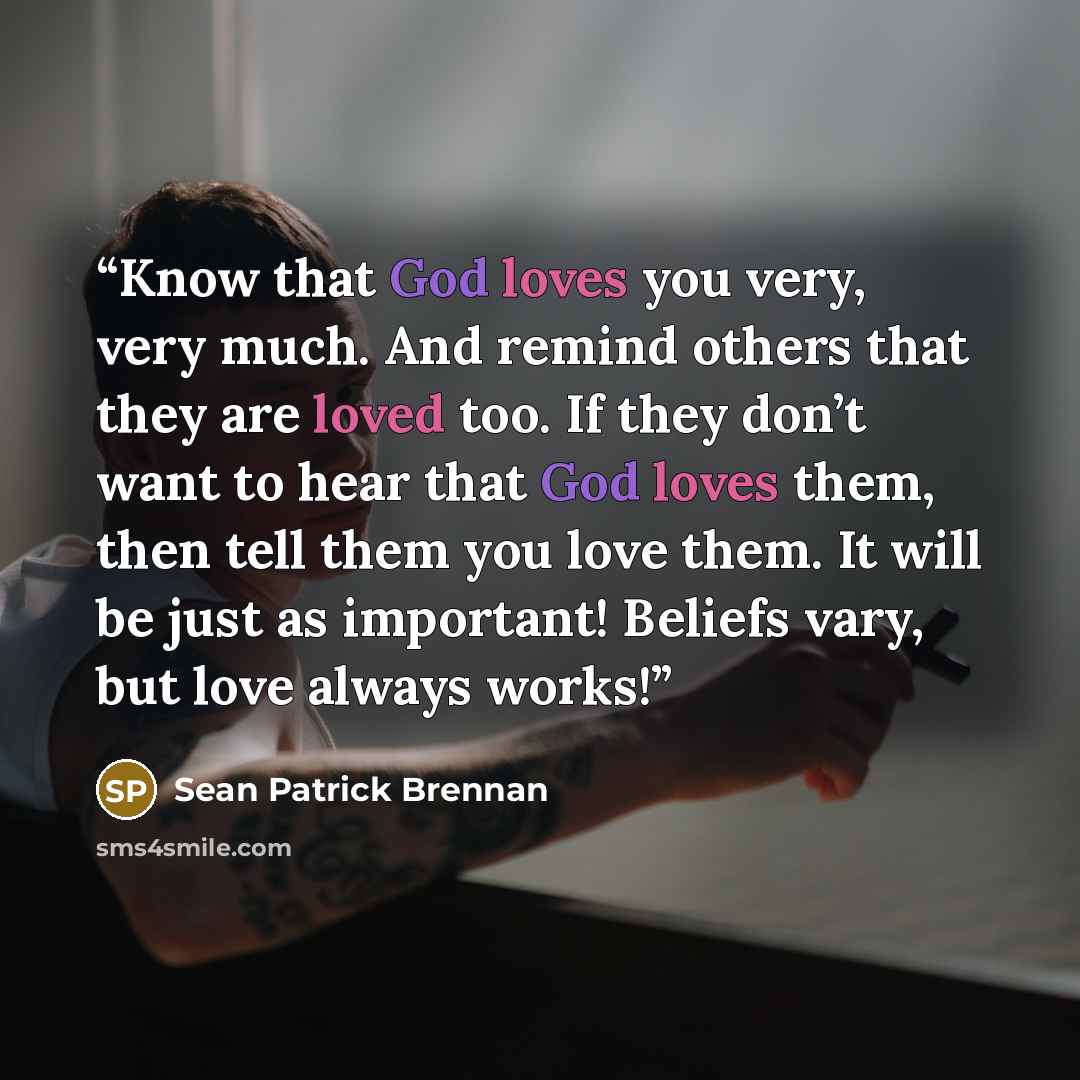 “Know that God loves you very, very much. And remind others that they are loved too. If they don’t want to hear that God loves them, then tell them you love them. It will be just as important! Beliefs vary, but love always works!” quote by Sean Patrick Brennan