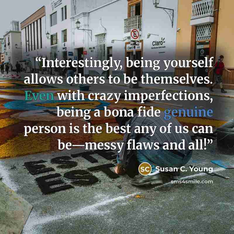 “Interestingly, being yourself allows others to be themselves. Even with crazy imperfections, being a bona fide genuine person is the best any of us can be—messy flaws and all!” quote by Susan C. Young