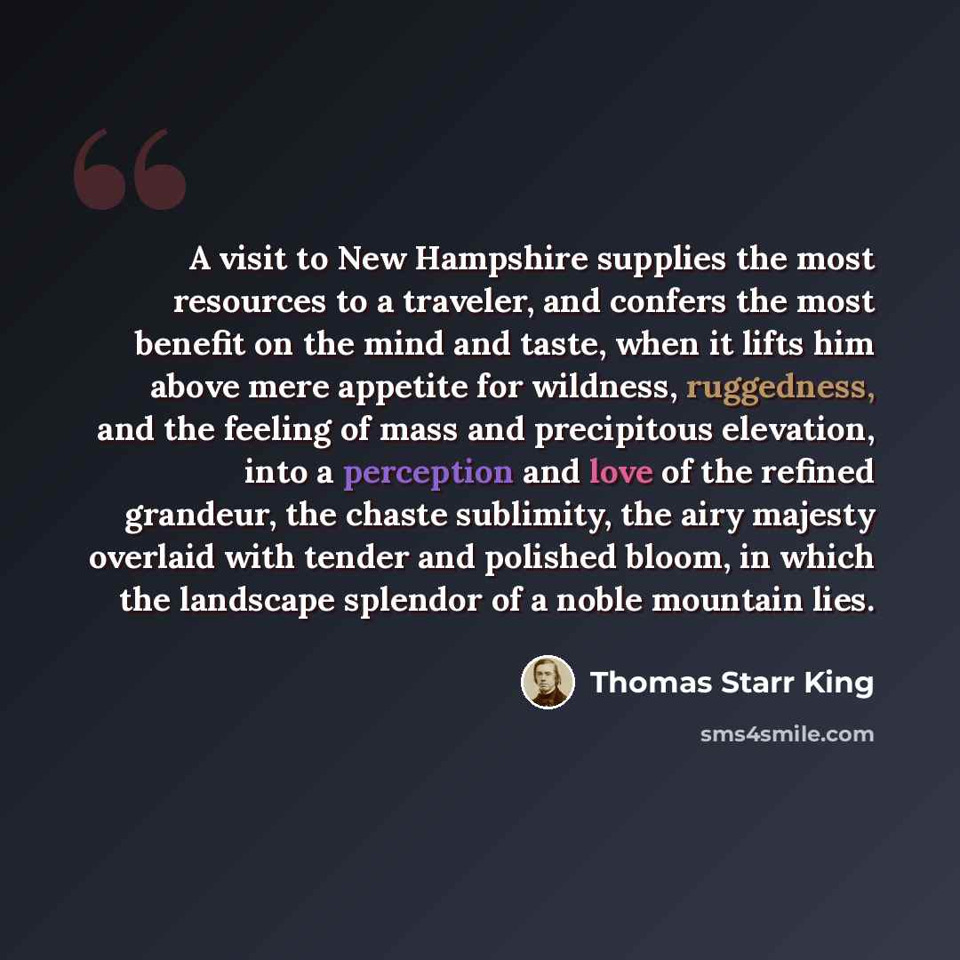 “A visit to New Hampshire supplies the most resources to a traveler, and confers the most benefit on the mind and taste, when it lifts him above mere appetite for wildness, ruggedness, and the feeling of mass and precipitous elevation, into a perception and love of the refined grandeur, the chaste…” quote by Thomas Starr King