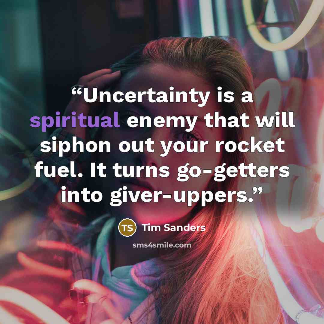 “Uncertainty is a spiritual enemy that will siphon out your rocket fuel. It turns go-getters into giver-uppers.” quote by Tim Sanders