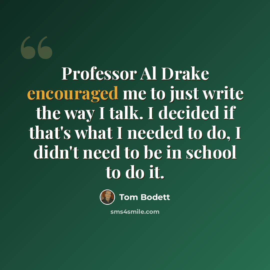 “Professor Al Drake encouraged me to just write the way I talk. I decided if that's what I needed to do, I didn't need to be in school to do it.” quote by Tom Bodett