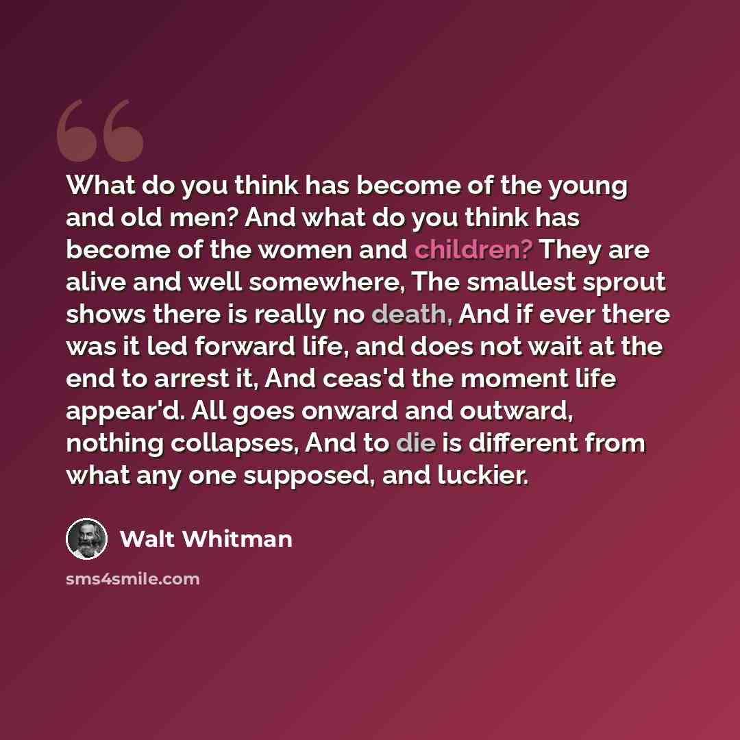 “What do you think has become of the young and old men? And what do you think has become of the women and children? They are alive and well somewhere, The smallest sprout shows there is really no death, And if ever there was it led forward life, and does not wait at the end to arrest it, And ceas'd…” quote by Walt Whitman