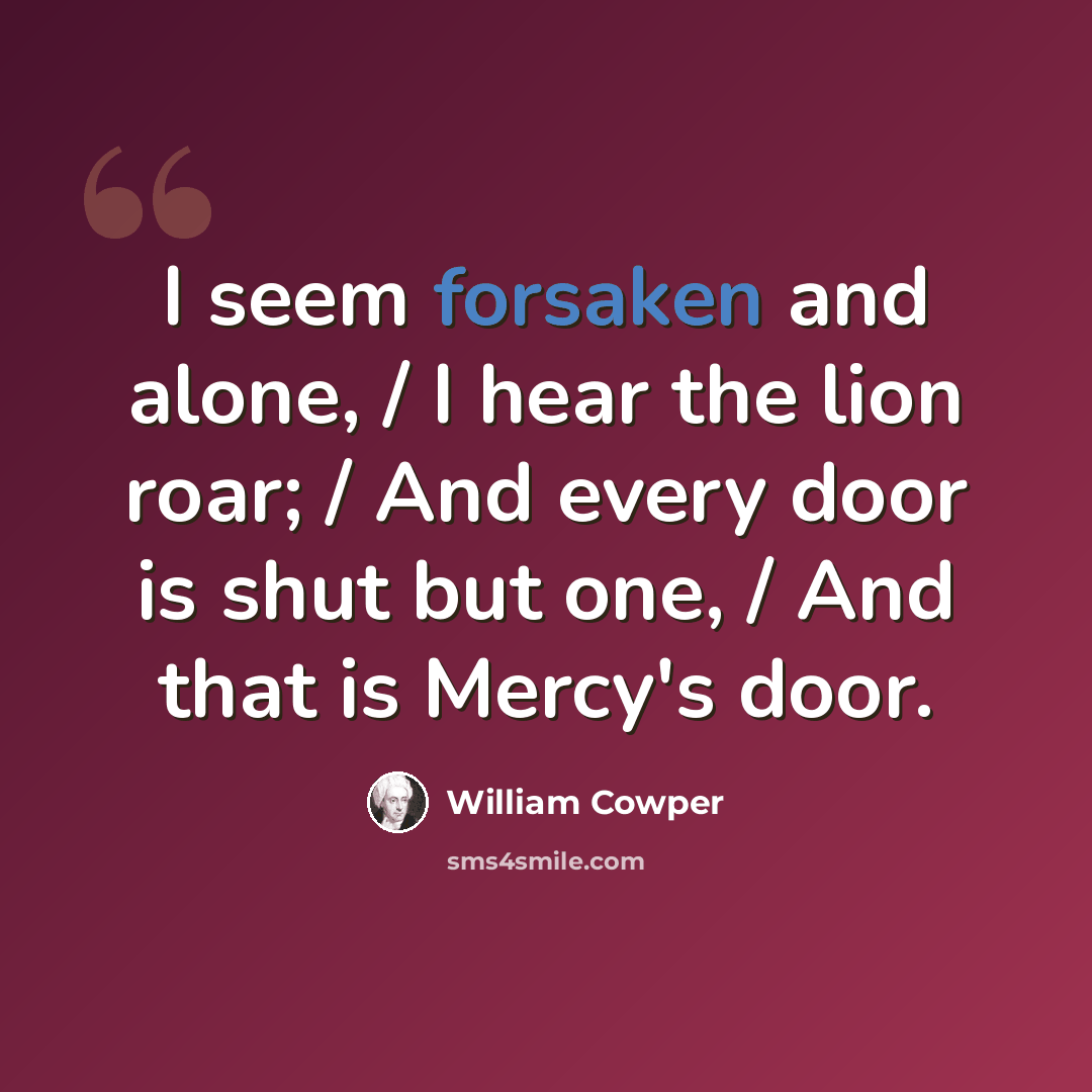 “I seem forsaken and alone, / I hear the lion roar; / And every door is shut but one, / And that is Mercy's door.” quote by William Cowper
