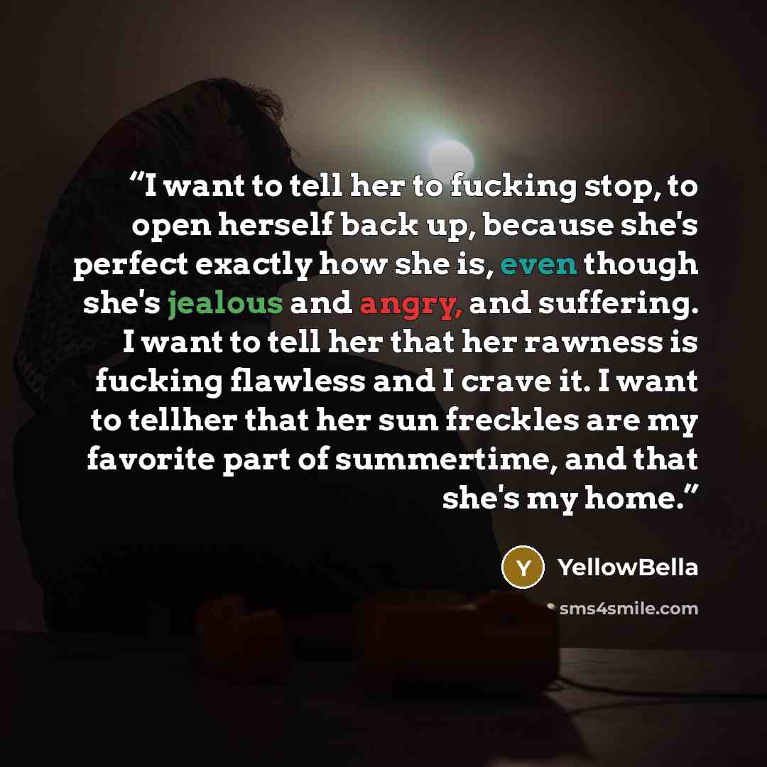 “I want to tell her to fucking stop, to open herself back up, because she's perfect exactly how she is, even though she's jealous and angry, and suffering. I want to tell her that her rawness is fucking flawless and I crave it. I want to tellher that her sun freckles are my favorite part of…” quote by YellowBella