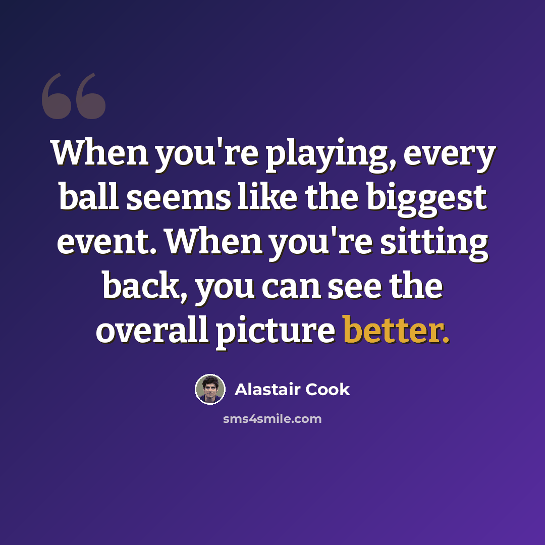 “When you're playing, every ball seems like the biggest event. When you're sitting back, you can see the overall picture better.” quote by Alastair Cook