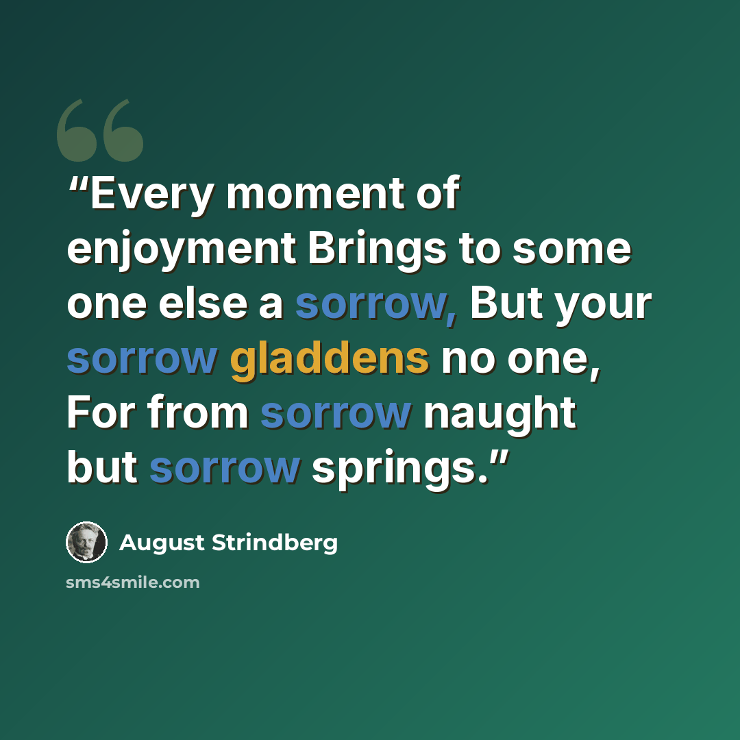 “Every moment of enjoyment Brings to some one else a sorrow, But your sorrow gladdens no one, For from sorrow naught but sorrow springs.” quote by August Strindberg