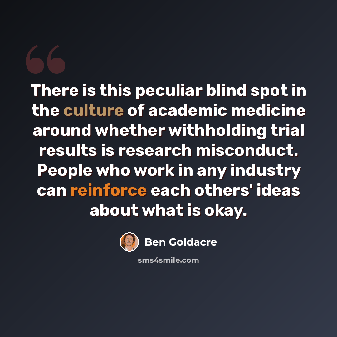 “There is this peculiar blind spot in the culture of academic medicine around whether withholding trial results is research misconduct. People who work in any industry can reinforce each others' ideas about what is okay.” quote by Ben Goldacre