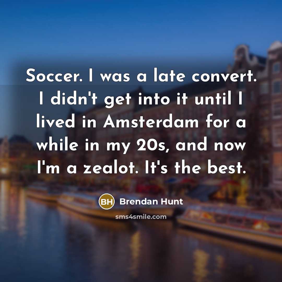 “Soccer. I was a late convert. I didn't get into it until I lived in Amsterdam for a while in my 20s, and now I'm a zealot. It's the best.” quote by Brendan Hunt