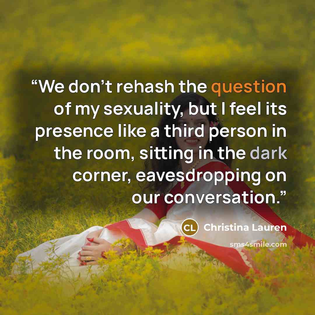 “We don't rehash the question of my sexuality, but I feel its presence like a third person in the room, sitting in the dark corner, eavesdropping on our conversation.” quote by Christina Lauren