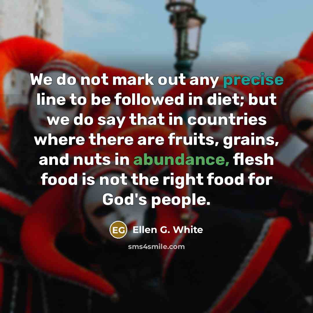 “We do not mark out any precise line to be followed in diet; but we do say that in countries where there are fruits, grains, and nuts in abundance, flesh food is not the right food for God's people.” quote by Ellen G. White