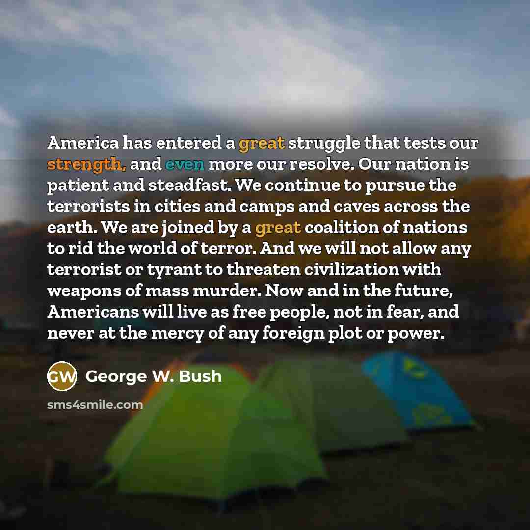 “America has entered a great struggle that tests our strength, and even more our resolve. Our nation is patient and steadfast. We continue to pursue the terrorists in cities and camps and caves across the earth. We are joined by a great coalition of nations to rid the world of terror. And we will…” quote by George W. Bush