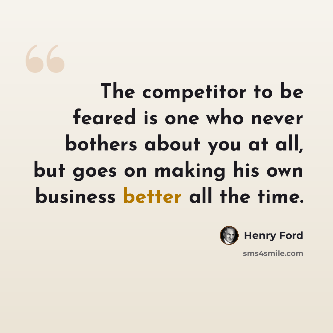“The competitor to be feared is one who never bothers about you at all, but goes on making his own business better all the time.” quote by Henry Ford