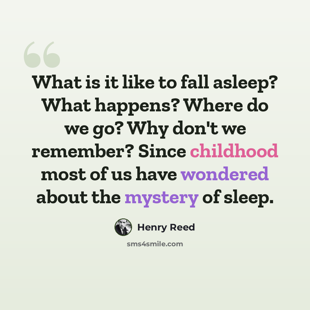 “What is it like to fall asleep? What happens? Where do we go? Why don't we remember? Since childhood most of us have wondered about the mystery of sleep.” quote by Henry Reed