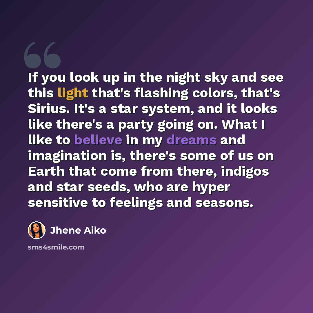“If you look up in the night sky and see this light that's flashing colors, that's Sirius. It's a star system, and it looks like there's a party going on. What I like to believe in my dreams and imagination is, there's some of us on Earth that come from there, indigos and star seeds, who are hyper…” quote by Jhene Aiko