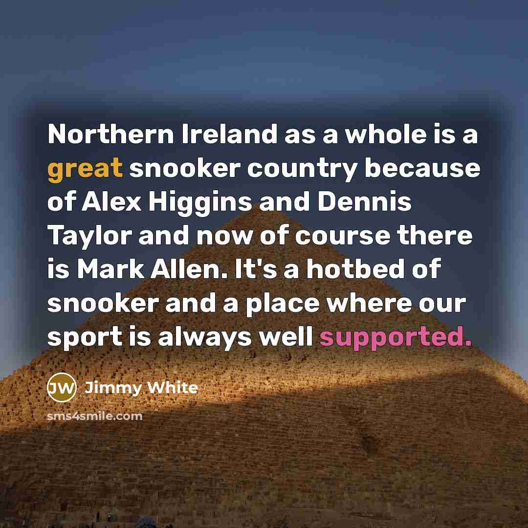 “Northern Ireland as a whole is a great snooker country because of Alex Higgins and Dennis Taylor and now of course there is Mark Allen. It's a hotbed of snooker and a place where our sport is always well supported.” quote by Jimmy White