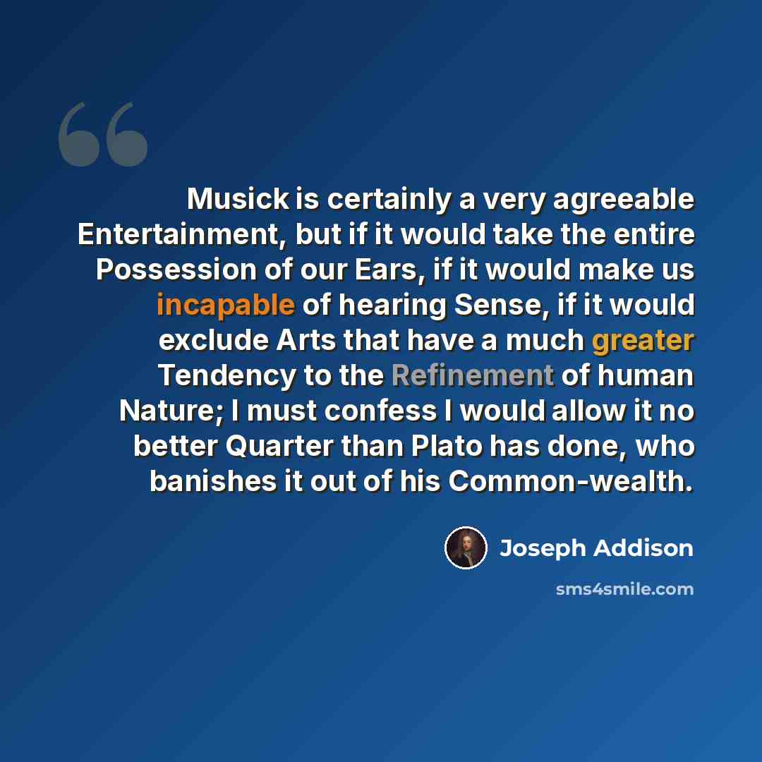 “Musick is certainly a very agreeable Entertainment, but if it would take the entire Possession of our Ears, if it would make us incapable of hearing Sense, if it would exclude Arts that have a much greater Tendency to the Refinement of human Nature; I must confess I would allow it no better…” quote by Joseph Addison
