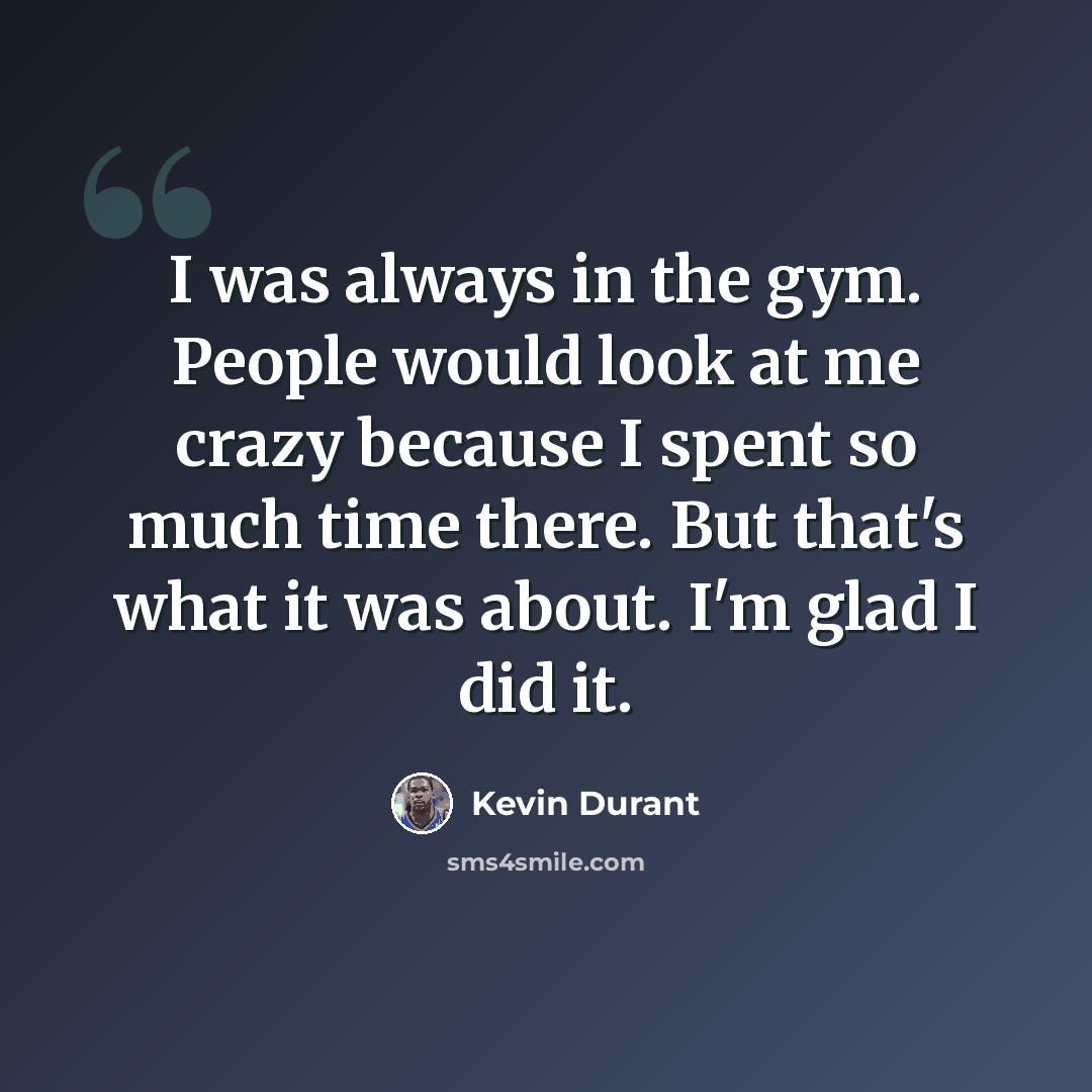 “I was always in the gym. People would look at me crazy because I spent so much time there. But that's what it was about. I'm glad I did it.” quote by Kevin Durant