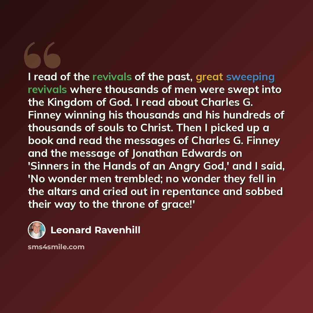 “I read of the revivals of the past, great sweeping revivals where thousands of men were swept into the Kingdom of God. I read about Charles G. Finney winning his thousands and his hundreds of thousands of souls to Christ. Then I picked up a book and read the messages of Charles G. Finney and the…” quote by Leonard Ravenhill