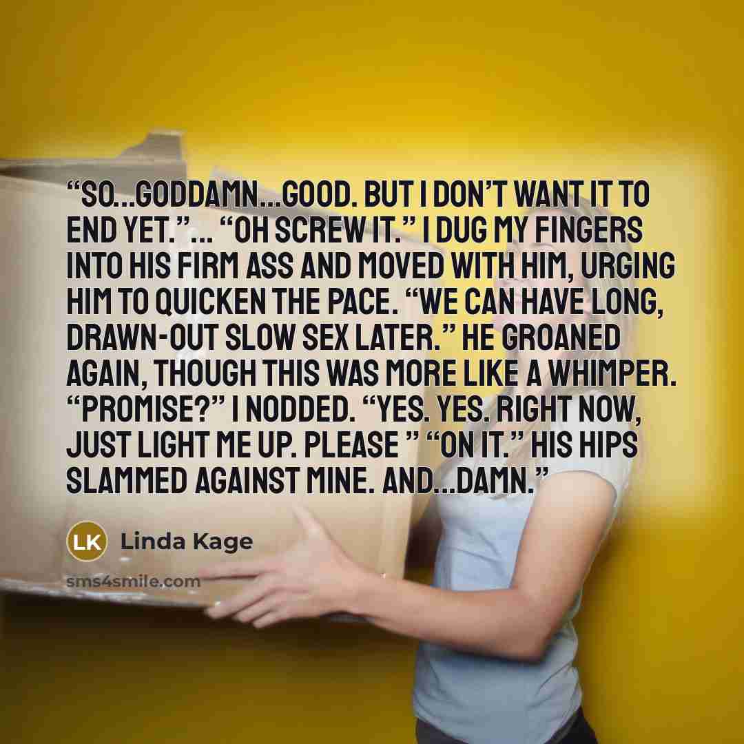 “So...goddamn...good. But I don’t want it to end yet.”... “Oh screw it.” I dug my fingers into his firm ass and moved with him, urging him to quicken the pace. “We can have long, drawn-out slow sex later.” He groaned again, though this was more like a whimper. “Promise?” I nodded. “Yes. Yes. Right…” quote by Linda Kage