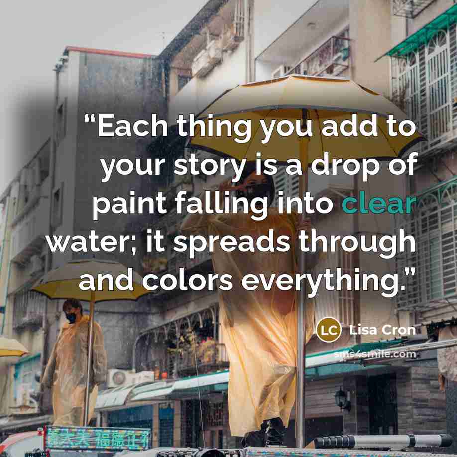“Each thing you add to your story is a drop of paint falling into clear water; it spreads through and colors everything.” quote by Lisa Cron