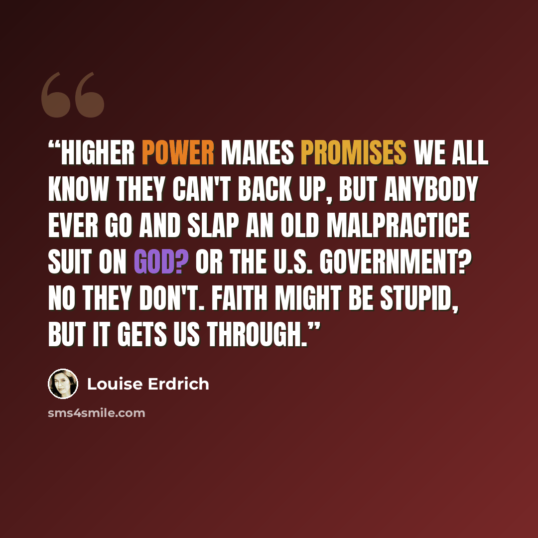 “Higher Power makes promises we all know they can't back up, but anybody ever go and slap an old malpractice suit on God? Or the U.S. government? No they don't. Faith might be stupid, but it gets us through.” quote by Louise Erdrich