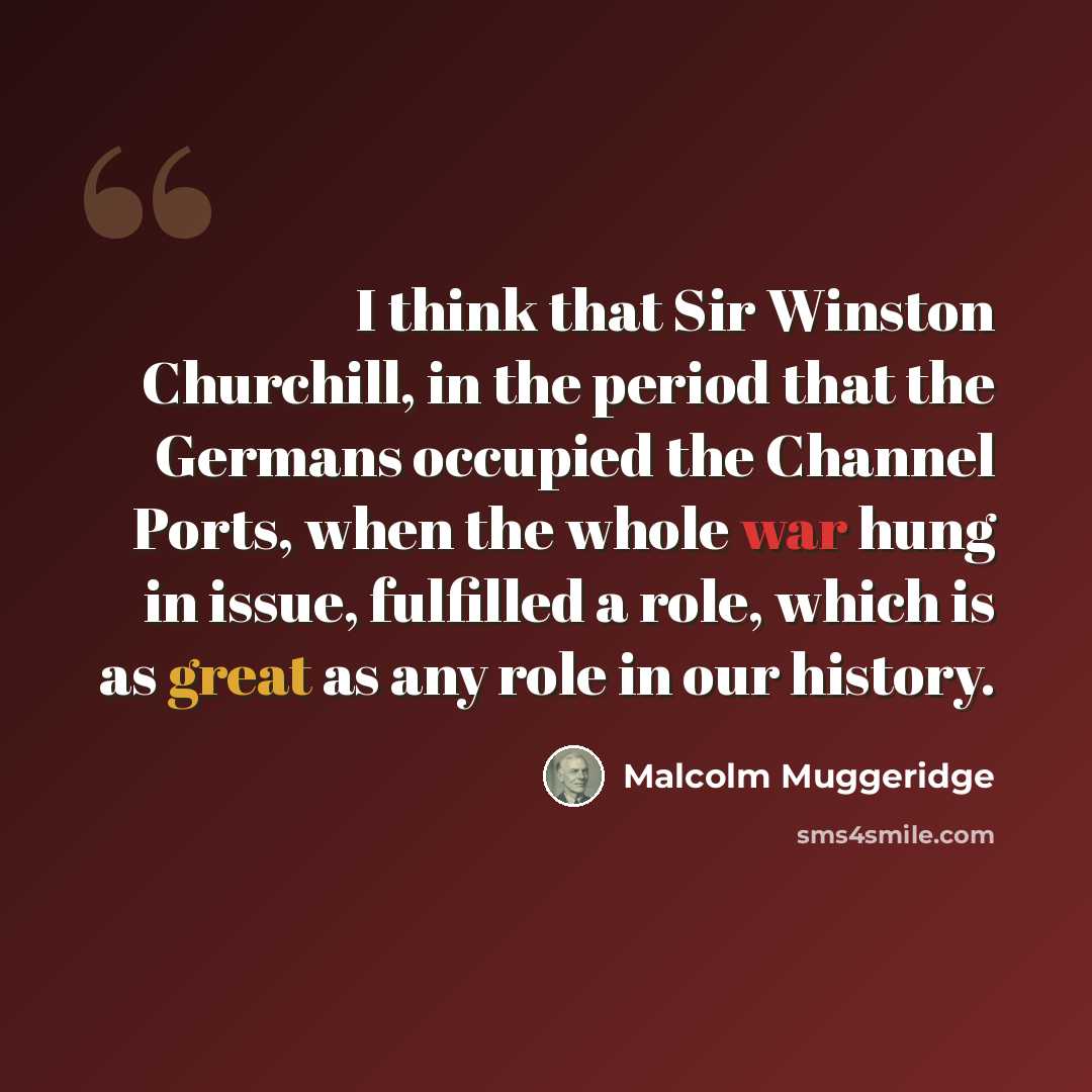 “I think that Sir Winston Churchill, in the period that the Germans occupied the Channel Ports, when the whole war hung in issue, fulfilled a role, which is as great as any role in our history.” quote by Malcolm Muggeridge
