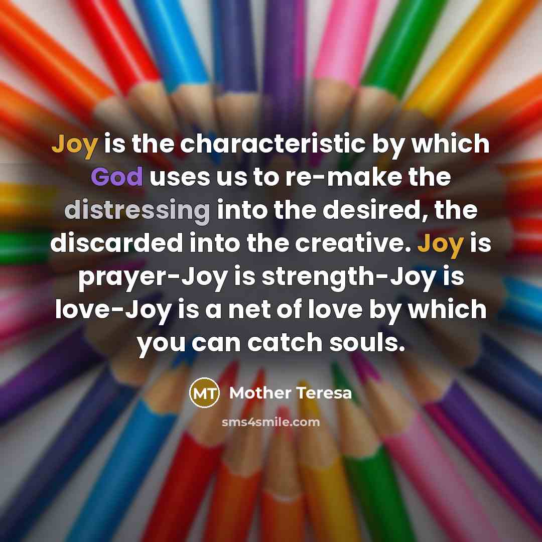 “Joy is the characteristic by which God uses us to re-make the distressing into the desired, the discarded into the creative. Joy is prayer-Joy is strength-Joy is love-Joy is a net of love by which you can catch souls.” quote by Mother Teresa