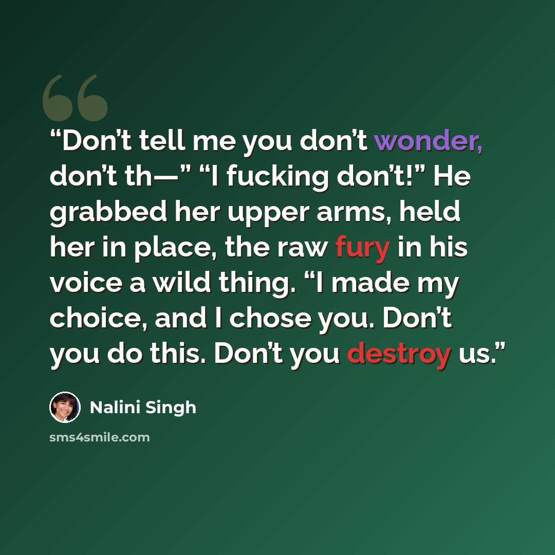 “Don’t tell me you don’t wonder, don’t th—” “I fucking don’t!” He grabbed her upper arms, held her in place, the raw fury in his voice a wild thing. “I made my choice, and I chose you. Don’t you do this. Don’t you destroy us.” quote by Nalini Singh