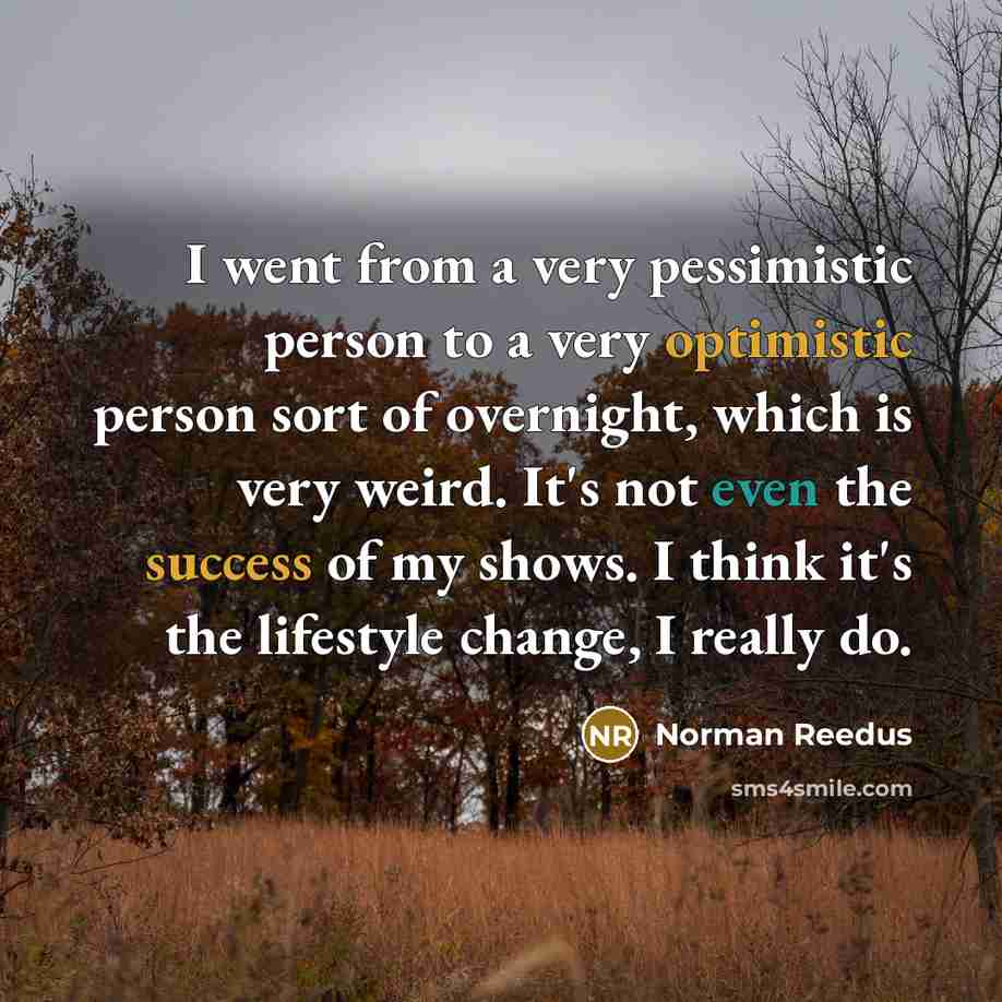 “I went from a very pessimistic person to a very optimistic person sort of overnight, which is very weird. It's not even the success of my shows. I think it's the lifestyle change, I really do.” quote by Norman Reedus