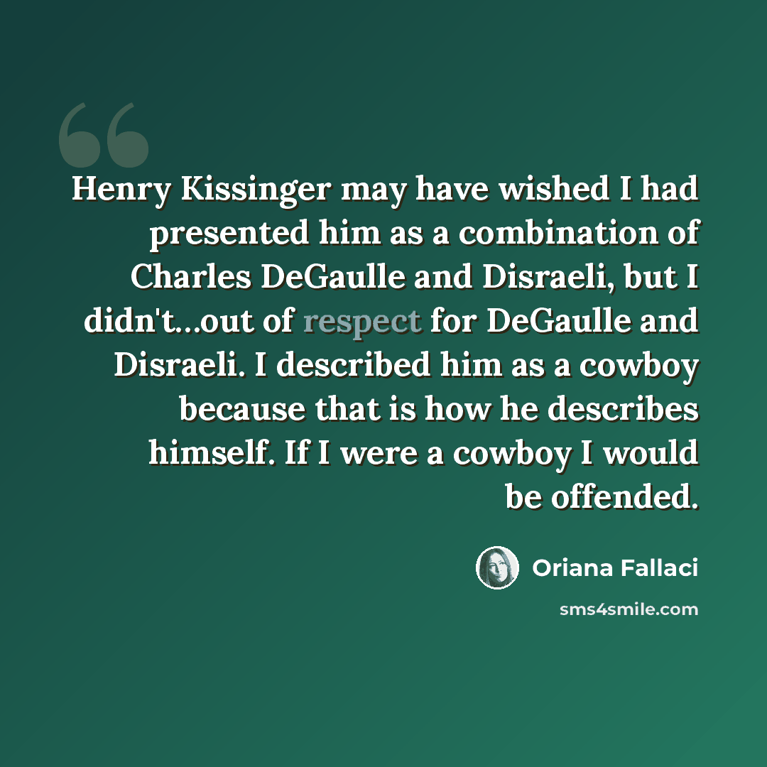 “Henry Kissinger may have wished I had presented him as a combination of Charles DeGaulle and Disraeli, but I didn't…out of respect for DeGaulle and Disraeli. I described him as a cowboy because that is how he describes himself. If I were a cowboy I would be offended.” quote by Oriana Fallaci