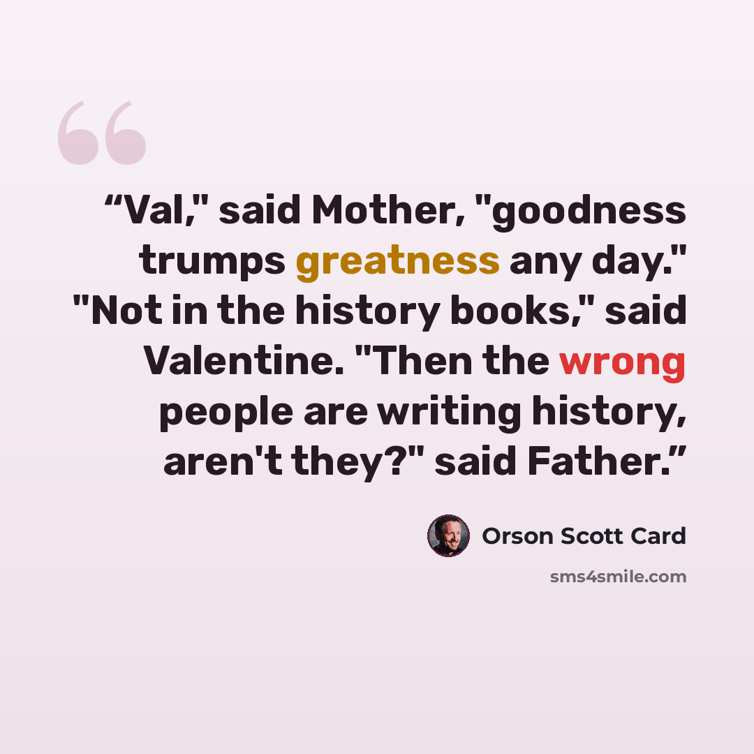 “Val," said Mother, "goodness trumps greatness any day." "Not in the history books," said Valentine. "Then the wrong people are writing history, aren't they?" said Father.” quote by Orson Scott Card