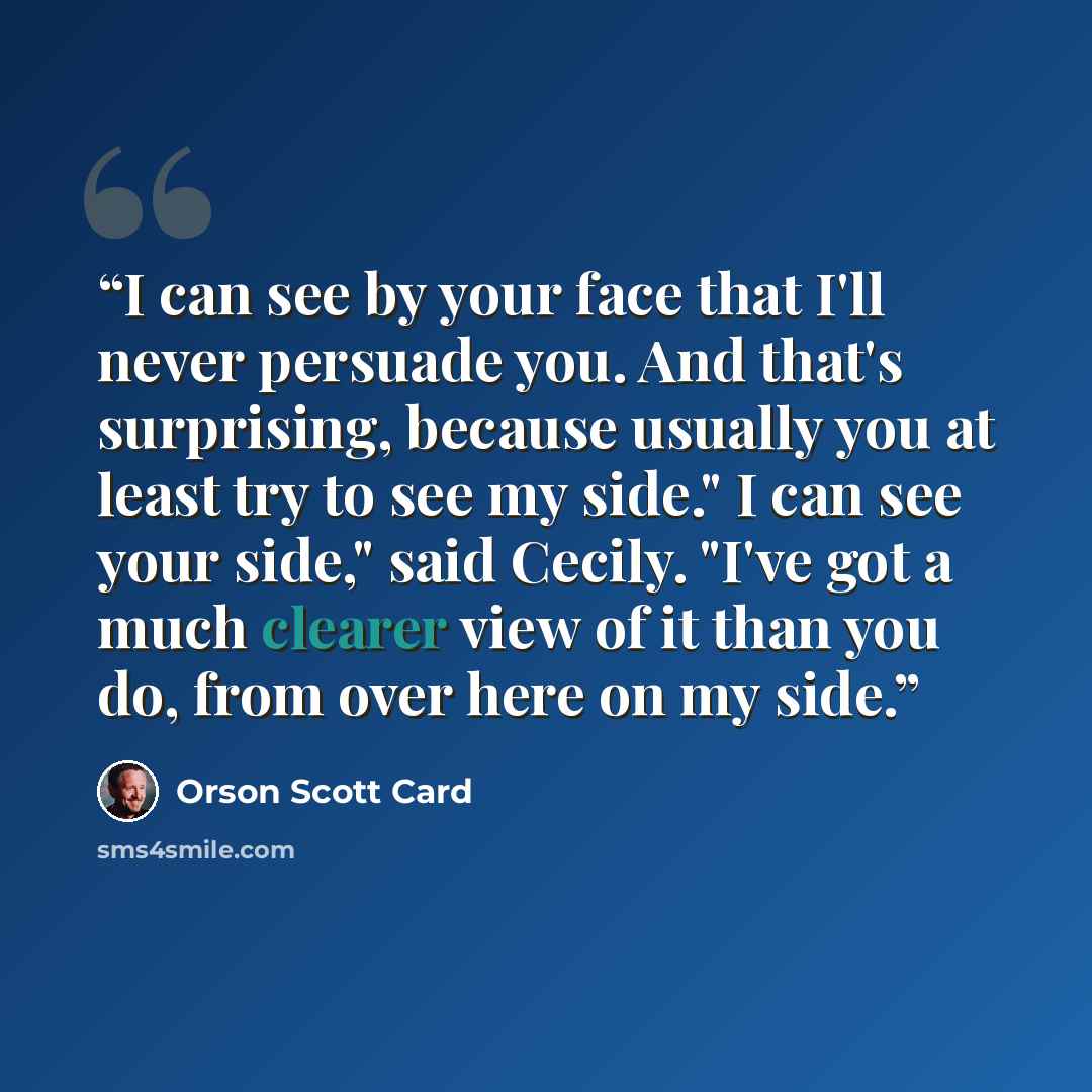 “I can see by your face that I'll never persuade you. And that's surprising, because usually you at least try to see my side." I can see your side," said Cecily. "I've got a much clearer view of it than you do, from over here on my side.” quote by Orson Scott Card