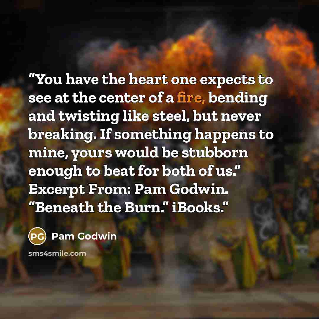 “You have the heart one expects to see at the center of a fire, bending and twisting like steel, but never breaking. If something happens to mine, yours would be stubborn enough to beat for both of us.” Excerpt From: Pam Godwin. “Beneath the Burn.” iBooks.” quote by Pam Godwin