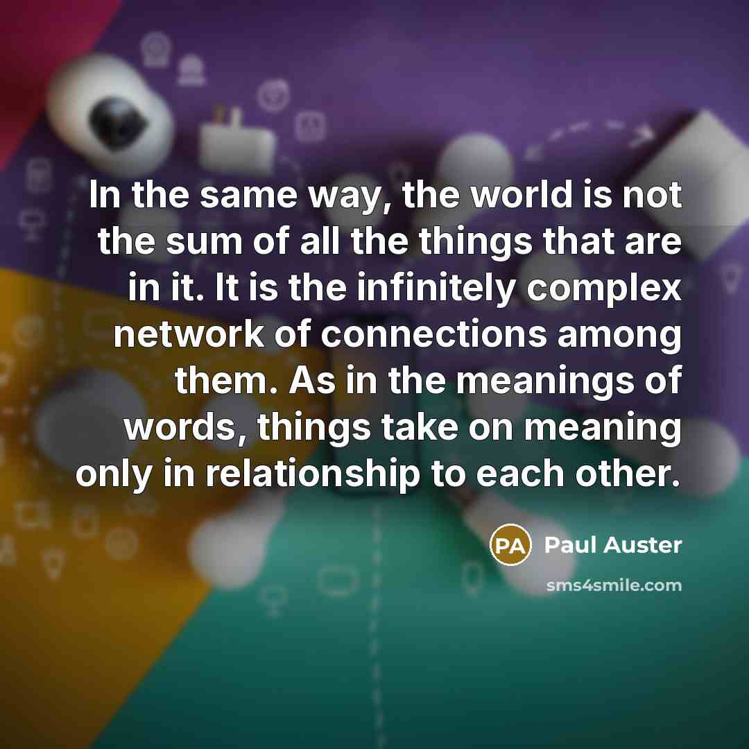 “In the same way, the world is not the sum of all the things that are in it. It is the infinitely complex network of connections among them. As in the meanings of words, things take on meaning only in relationship to each other.” quote by Paul Auster