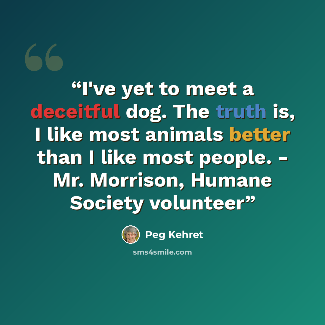 “I've yet to meet a deceitful dog. The truth is, I like most animals better than I like most people. - Mr. Morrison, Humane Society volunteer” quote by Peg Kehret