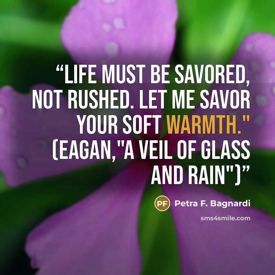 “Life must be savored, not rushed. Let me savor your soft warmth." (Eagan,"A Veil of Glass and Rain")” quote by Petra F. Bagnardi
