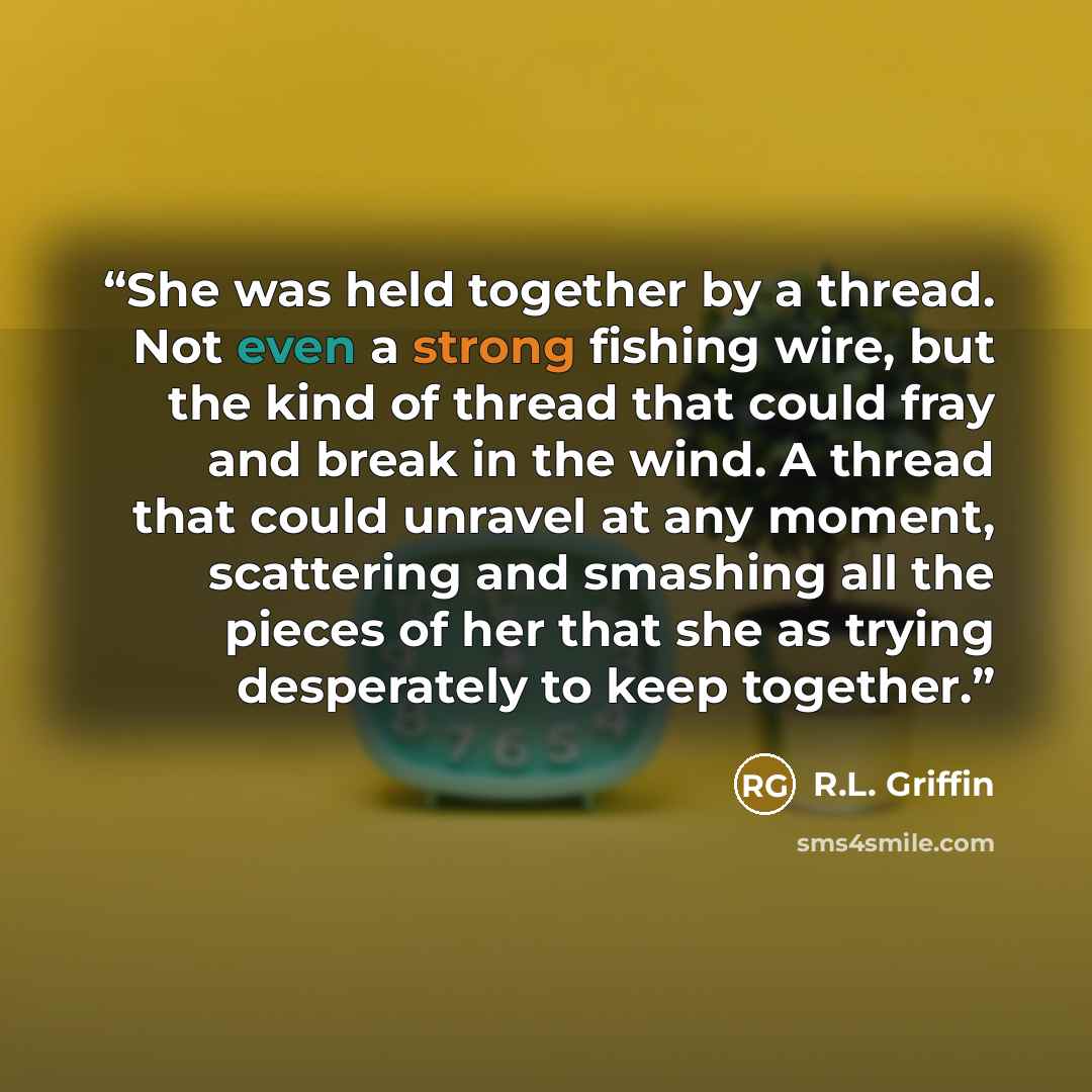 “She was held together by a thread. Not even a strong fishing wire, but the kind of thread that could fray and break in the wind. A thread that could unravel at any moment, scattering and smashing all the pieces of her that she as trying desperately to keep together.” quote by R.L. Griffin