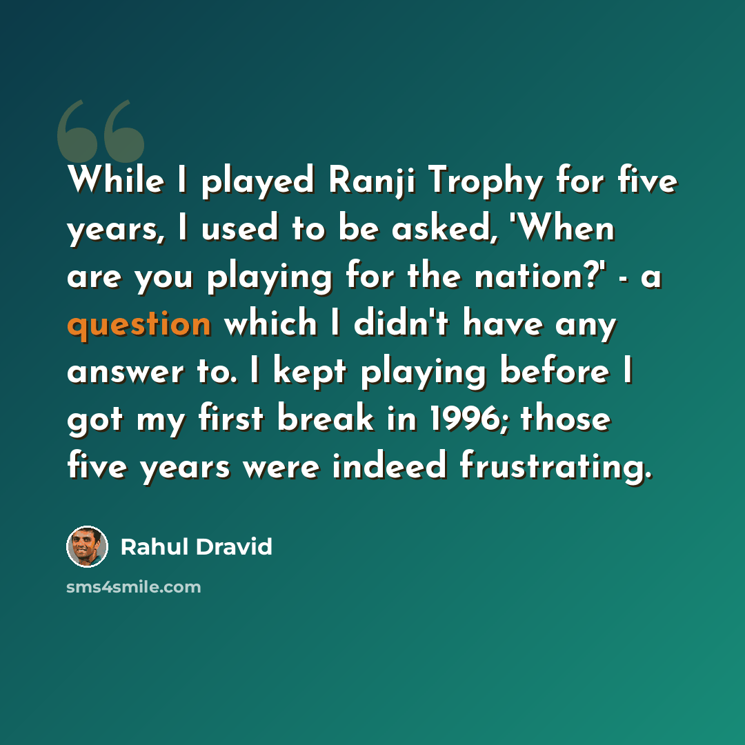 “While I played Ranji Trophy for five years, I used to be asked, 'When are you playing for the nation?' - a question which I didn't have any answer to. I kept playing before I got my first break in 1996; those five years were indeed frustrating.” quote by Rahul Dravid