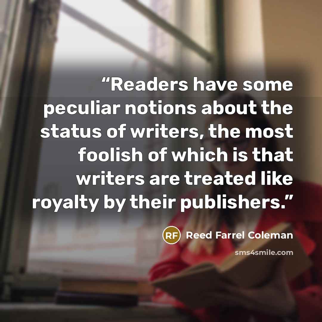 “Readers have some peculiar notions about the status of writers, the most foolish of which is that writers are treated like royalty by their publishers.” quote by Reed Farrel Coleman