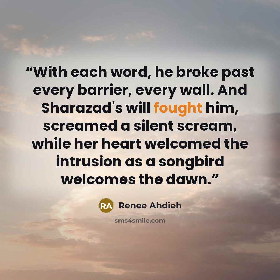 “With each word, he broke past every barrier, every wall. And Sharazad's will fought him, screamed a silent scream, while her heart welcomed the intrusion as a songbird welcomes the dawn.” quote by Renee Ahdieh