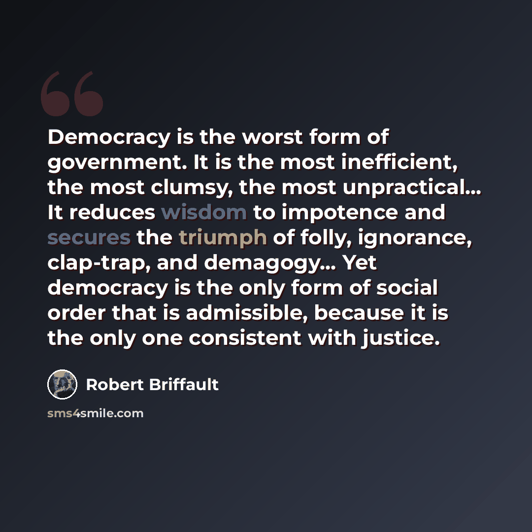 “Democracy is the worst form of government. It is the most inefficient, the most clumsy, the most unpractical… It reduces wisdom to impotence and secures the triumph of folly, ignorance, clap-trap, and demagogy… Yet democracy is the only form of social order that is admissible, because it is the…” quote by Robert Briffault