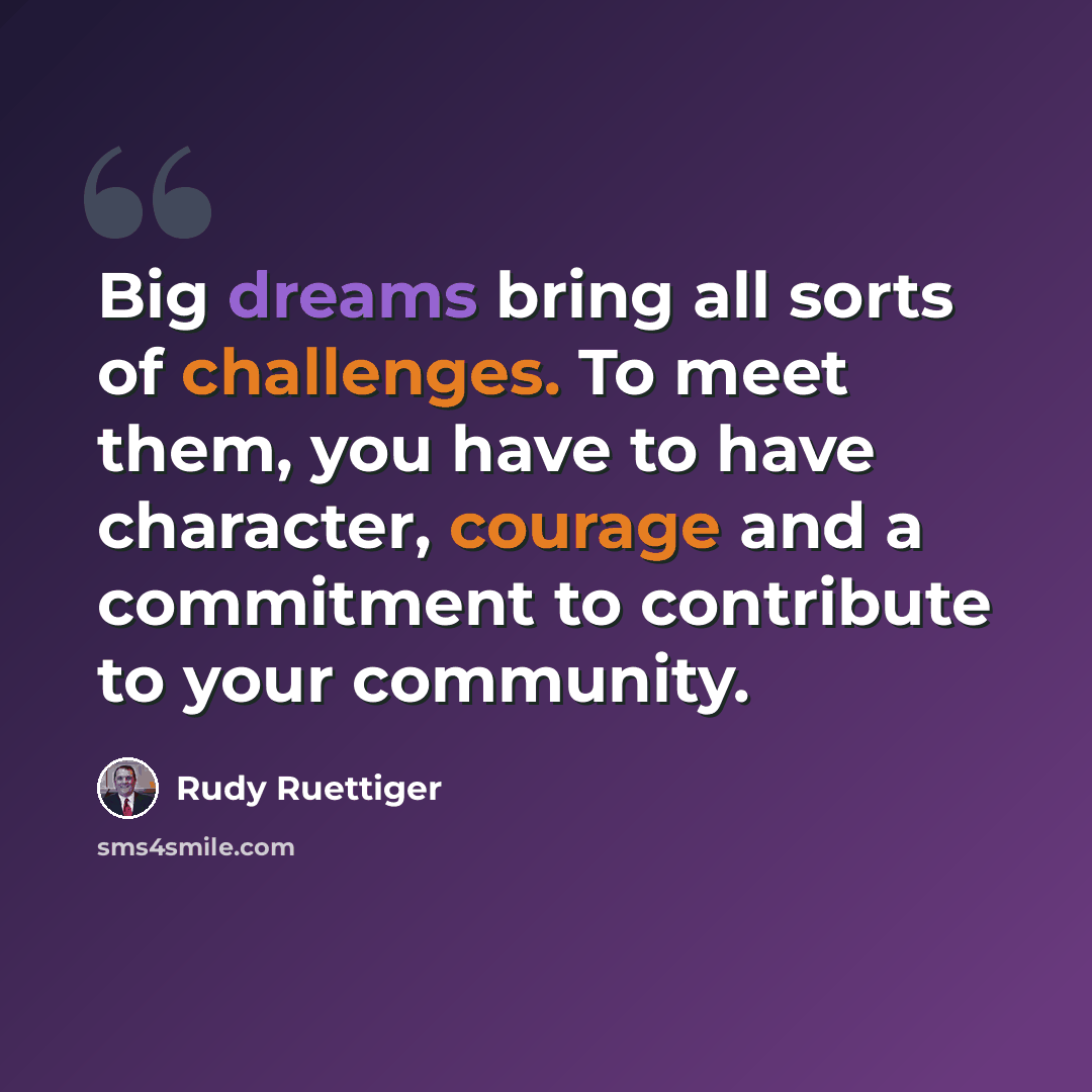 “Big dreams bring all sorts of challenges. To meet them, you have to have character, courage and a commitment to contribute to your community.” quote by Rudy Ruettiger