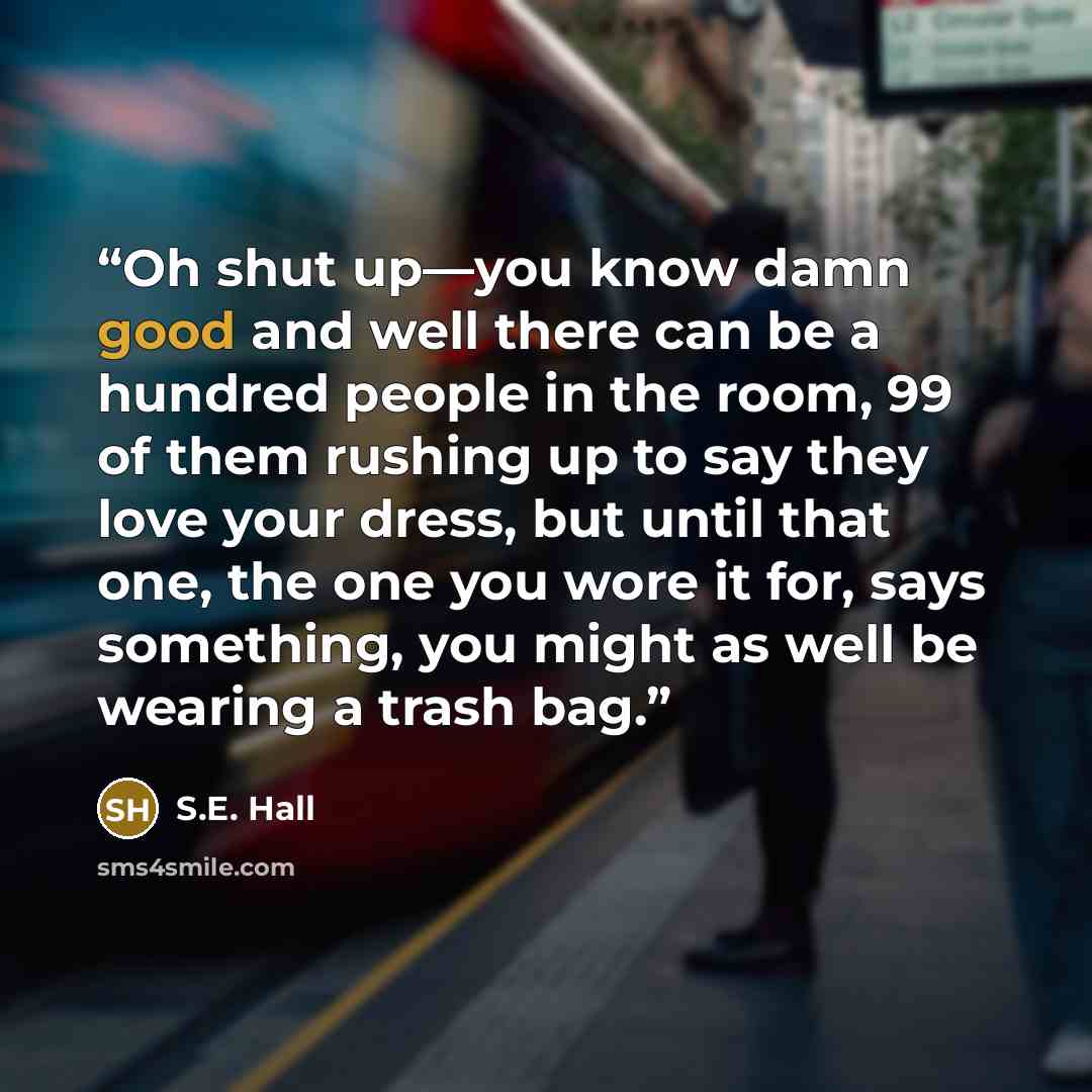 “Oh shut up—you know damn good and well there can be a hundred people in the room, 99 of them rushing up to say they love your dress, but until that one, the one you wore it for, says something, you might as well be wearing a trash bag.” quote by S.E. Hall