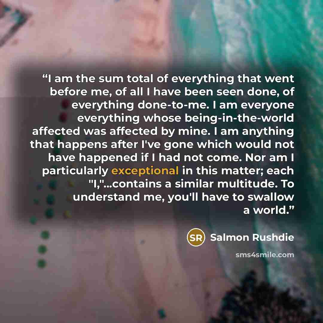 “I am the sum total of everything that went before me, of all I have been seen done, of everything done-to-me. I am everyone everything whose being-in-the-world affected was affected by mine. I am anything that happens after I've gone which would not have happened if I had not come. Nor am I…” quote by Salmon Rushdie