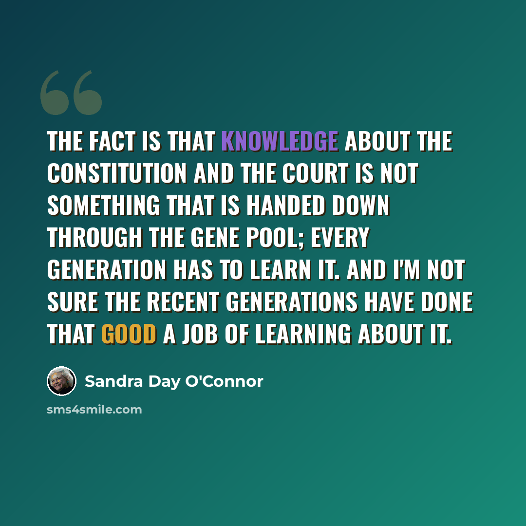 “The fact is that knowledge about the Constitution and the Court is not something that is handed down through the gene pool; every generation has to learn it. And I'm not sure the recent generations have done that good a job of learning about it.” quote by Sandra Day O'Connor