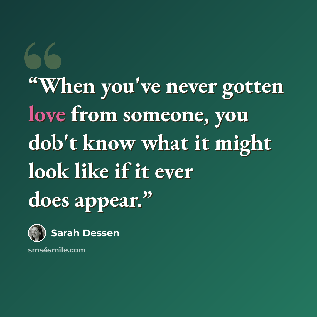 “When you've never gotten love from someone, you dob't know what it might look like if it ever does appear.” quote by Sarah Dessen