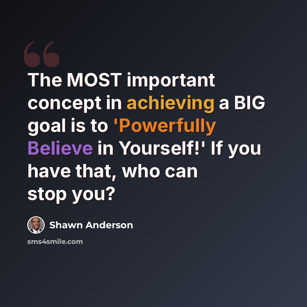 “The MOST important concept in achieving a BIG goal is to 'Powerfully Believe in Yourself!' If you have that, who can stop you?” quote by Shawn Anderson