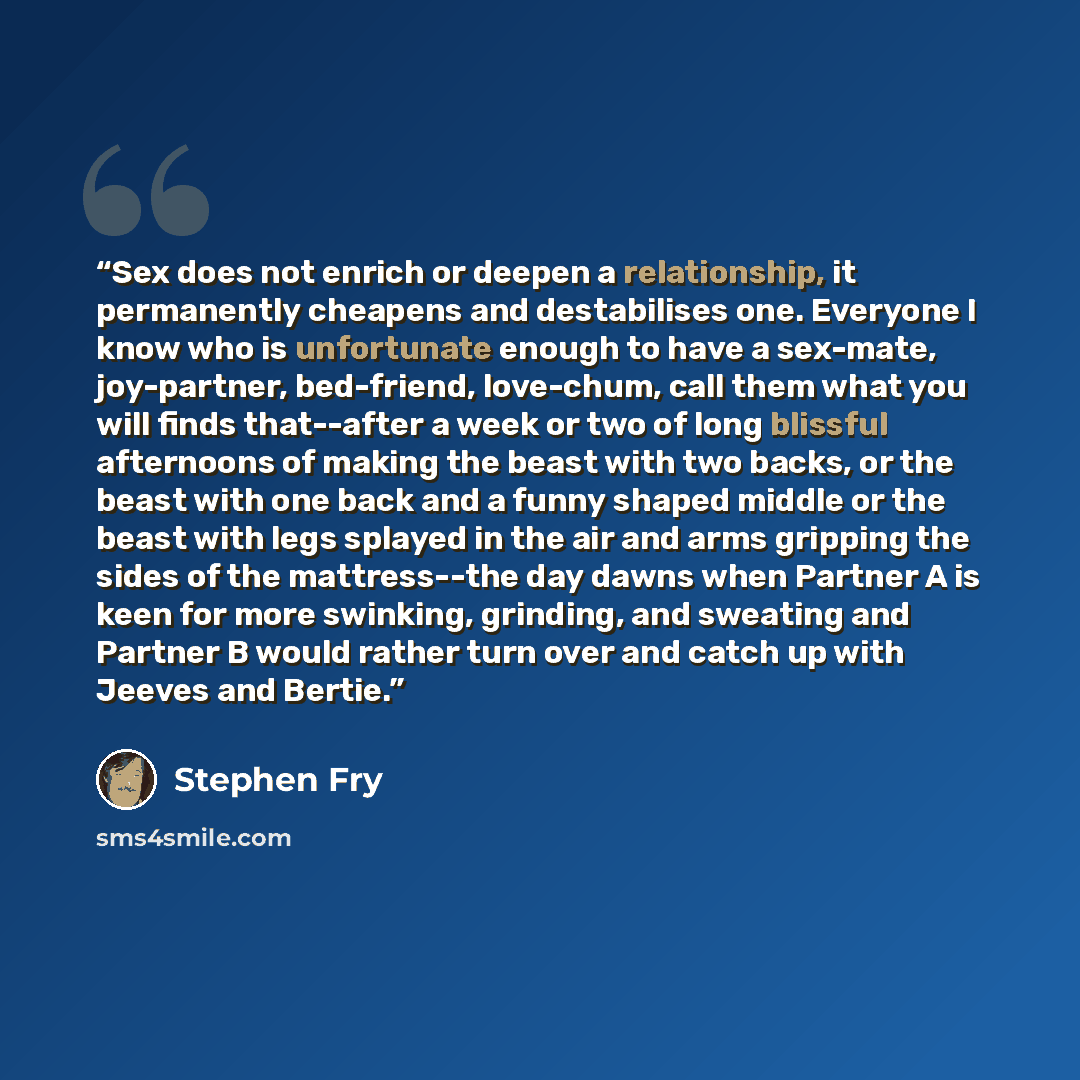 “Sex does not enrich or deepen a relationship, it permanently cheapens and destabilises one. Everyone I know who is unfortunate enough to have a sex-mate, joy-partner, bed-friend, love-chum, call them what you will finds that--after a week or two of long blissful afternoons of making the beast with…” quote by Stephen Fry
