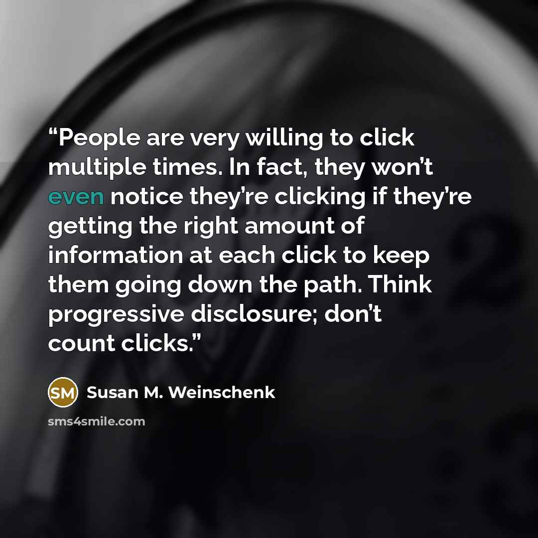“People are very willing to click multiple times. In fact, they won’t even notice they’re clicking if they’re getting the right amount of information at each click to keep them going down the path. Think progressive disclosure; don’t count clicks.” quote by Susan M. Weinschenk