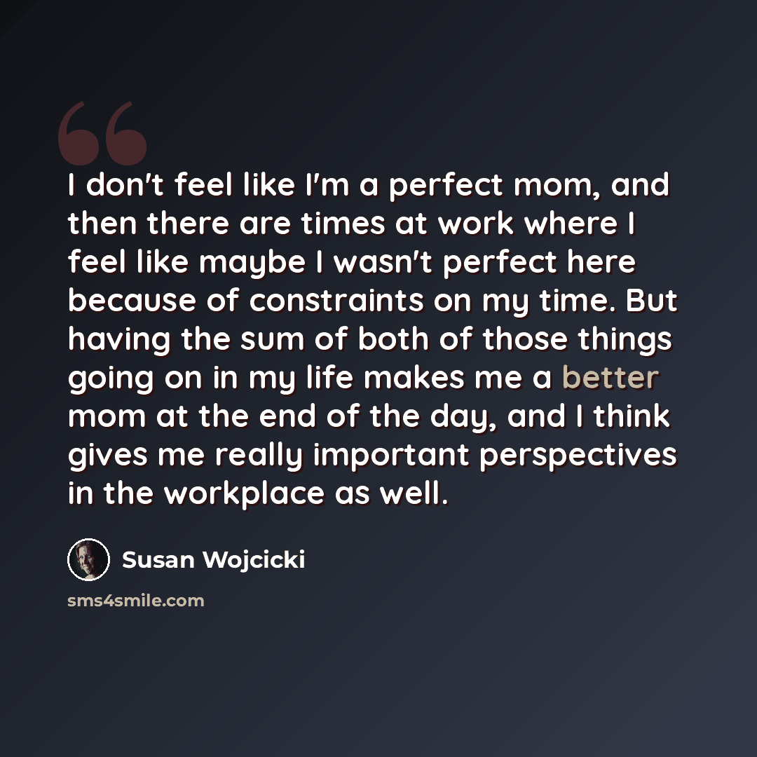 “I don't feel like I'm a perfect mom, and then there are times at work where I feel like maybe I wasn't perfect here because of constraints on my time. But having the sum of both of those things going on in my life makes me a better mom at the end of the day, and I think gives me really important…” quote by Susan Wojcicki